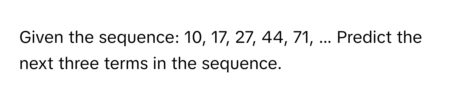 Given the sequence: 10, 17, 27, 44, 71, ... Predict the next three terms in the sequence.