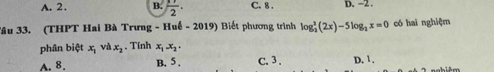 A. 2. B.  17/2 . C. 8. D. −2.
Tâu 33. (THPT Hai Bà Trưng - Huế - 2019) Biết phương trình log _2^(2(2x)-5log _2)x=0 có hai nghiệm
phân biệt x_1 và x_2. Tính x_1.x_2.
A. 8. B. 5. C. 3. D. 1.
aabiêm