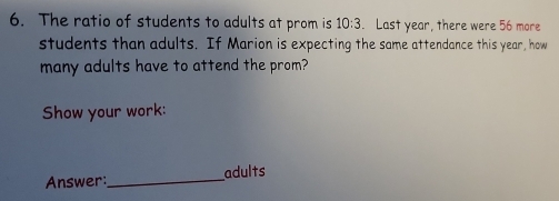 The ratio of students to adults at prom is 10:3. Last year, there were 56 more 
students than adults. If Marion is expecting the same attendance this year, how 
many adults have to attend the prom? 
Show your work: 
Answer:_ adults