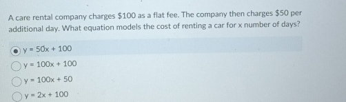 A care rental company charges $100 as a flat fee. The company then charges $50 per
additional day. What equation models the cost of renting a car for x number of days?
y=50x+100
y=100x+100
y=100x+50
y=2x+100