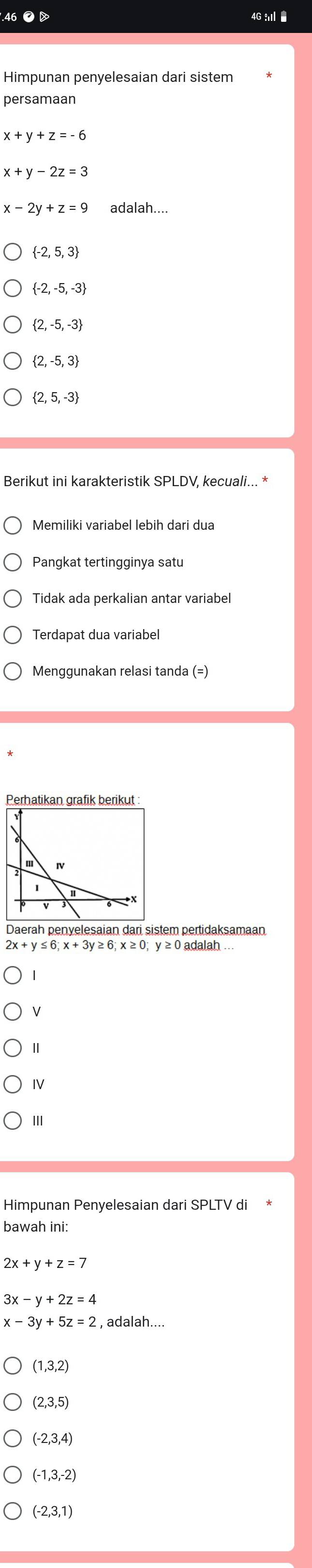 4G : 
Himpunan penyelesaian dari sistem
persamaan
x+y+z=-6
x+y-2z=3
x-2y
 -2,5,3
 -2,-5,-3
 2,-5,-3
 2,-5,3
 2,5,-3
Berikut ini karakteristik SPLDV, kecuali...
Pangkat tertingginya satu
Tidak ada perkalian antar variabel
Terdapat dua variabel
Menggunakan relasi tanda (=)
Perhatikan grafik berikut :
2x+y≤ 6; x+3y≥ 6; x≥ 0; y≥ 0 adalah ...
V
Ⅱ
IV
III
Himpunan Penyelesaian dari SPLTV di
bawah ini:
2x+y+z=7
3x-y+2z=4
x-3y+5z=2 2 , adalah....
(1,3,2)
(2,3,5)
(-2,3,4)
(-1,3,-2)
(-2,3,1)