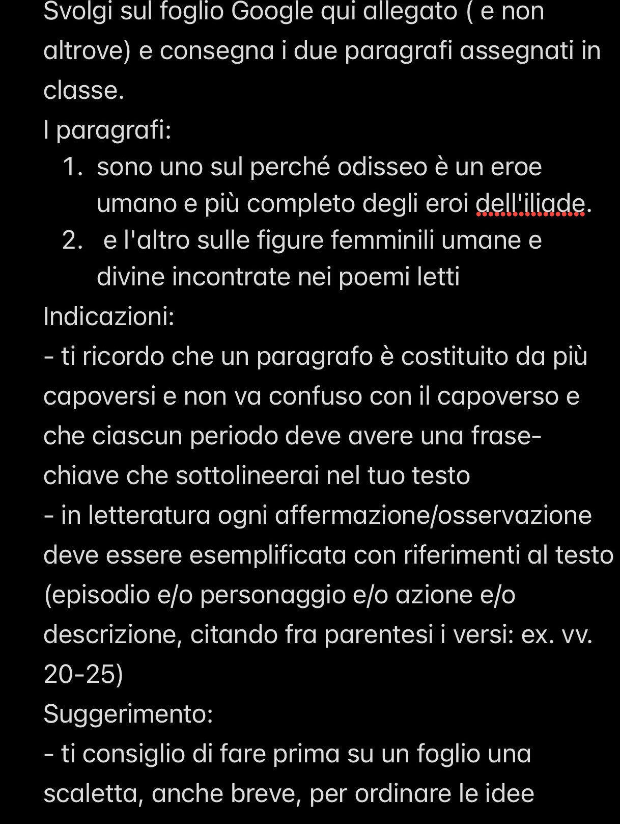 Svolgi sul foglio Google qui allegato ( e non 
altrove) e consegna i due paragrafi assegnati in 
classe. 
I paragrafi: 
1. sono uno sul perché odisseo è un eroe 
umano e più completo degli eroi dell'iliade. 
2. e l'altro sulle figure femminili umane e 
divine incontrate nei poemi letti 
Indicazioni: 
- ti ricordo che un paragrafo è costituito da più 
capoversi e non va confuso con il capoverso e 
che ciascun periodo deve avere una frase- 
chiave che sottolineerai nel tuo testo 
- in letteratura ogni affermazione/osservazione 
deve essere esemplificata con riferimenti al testo 
(episodio e/o personaggio e/o azione e/o 
descrizione, citando fra parentesi i versi: ex. vv. 
20-25) 
Suggerimento: 
- ti consiglio di fare prima su un foglio una 
scaletta, anche breve, per ordinare le idee