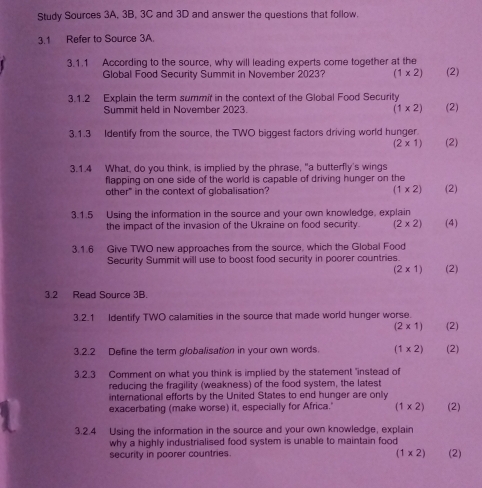 Study Sources 3A, 3B, 3C and 3D and answer the questions that follow. 
3.1 Refer to Source 3A. 
3.1.1 According to the source, why will leading experts come together at the 
Global Food Security Summit in November 2023? (1* 2) (2) 
3.1.2 Explain the term summif in the context of the Global Food Security (2) 
Summit held in November 2023. (1* 2)
3.1.3 Identify from the source, the TWO biggest factors driving world hunger. (2)
(2* 1)
3.1.4 What, do you think, is implied by the phrase, "a butterfly's wings 
flapping on one side of the world is capable of driving hunger on the 
other" in the context of globalisation? (1* 2) (2) 
3.1.5 Using the information in the source and your own knowledge, explain (4) 
the impact of the invasion of the Ukraine on food security. (2* 2)
3.1.6 Give TWO new approaches from the source, which the Global Food 
Security Summit will use to boost food security in poorer countries. (2)
(2* 1)
3.2 Read Source 3B. 
3.2.1 Identify TWO calamities in the source that made world hunger worse.
(2* 1) (2) 
3.2.2 Define the term globalisation in your own words. (1* 2) (2) 
3.2.3 Comment on what you think is implied by the statement "instead of 
reducing the fragility (weakness) of the food system, the latest 
international efforts by the United States to end hunger are only 
exacerbating (make worse) it, especially for Africa." (1* 2) (2) 
3.2.4 Using the information in the source and your own knowledge, explain 
why a highly industrialised food system is unable to maintain food
(1* 2)
security in poorer countries. (2)