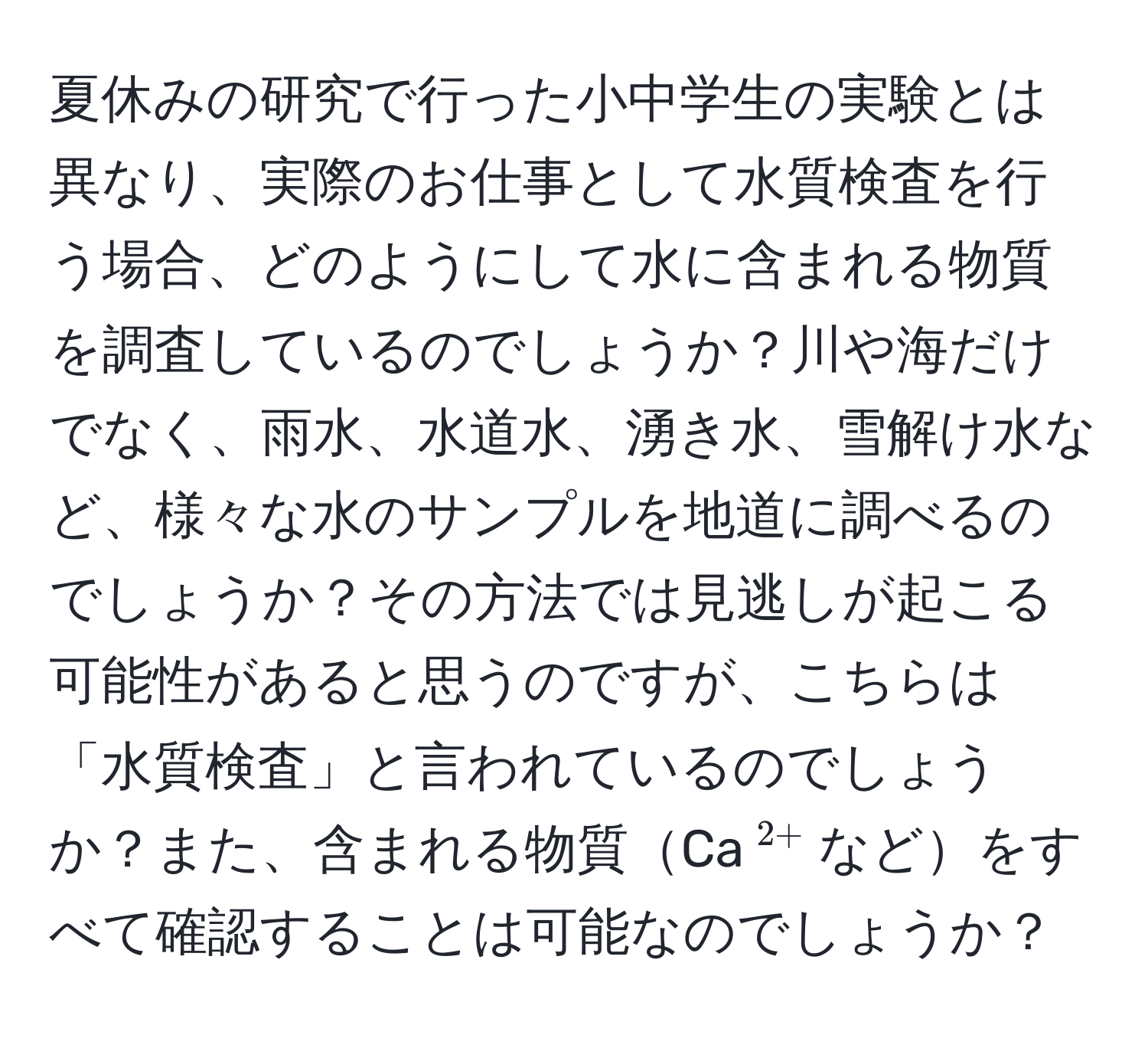 夏休みの研究で行った小中学生の実験とは異なり、実際のお仕事として水質検査を行う場合、どのようにして水に含まれる物質を調査しているのでしょうか？川や海だけでなく、雨水、水道水、湧き水、雪解け水など、様々な水のサンプルを地道に調べるのでしょうか？その方法では見逃しが起こる可能性があると思うのですが、こちらは「水質検査」と言われているのでしょうか？また、含まれる物質Ca$^2+$などをすべて確認することは可能なのでしょうか？