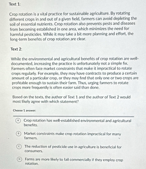 Text 1:
Crop rotation is a vital practice for sustainable agriculture. By rotating
different crops in and out of a given field, farmers can avoid depleting the
soil of essential nutrients. Crop rotation also prevents pests and diseases
from becoming established in one area, which minimizes the need for
harmful pesticides. While it may take a bit more planning and effort, the
long-term benefts of crop rotation are clear.
Text 2:
While the environmental and agricultural benefts of crop rotation are well-
documented, increasing the practice is unfortunately not a simple fx.
Farmers often face market constraints that make it impractical to rotate
crops regularly. For example, they may have contracts to produce a certain
amount of a particular crop, or they may find that only one or two crops are
proftable enough to sustain their farm. Thus, urging farmers to rotate
crops more frequently is often easier said than done.
Based on the texts, the author of Text 1 and the author of Text 2 would
most likely agree with which statement?
Choose 1 answer:
A) Crop rotation has well-established environmental and agricultural
benefits.
B Market constraints make crop rotation impractical for many
farmers.
C) The reduction of pesticide use in agriculture is benefıcial for
consumers.
0 Farms are more likely to fail commercially if they employ crop
rotation.