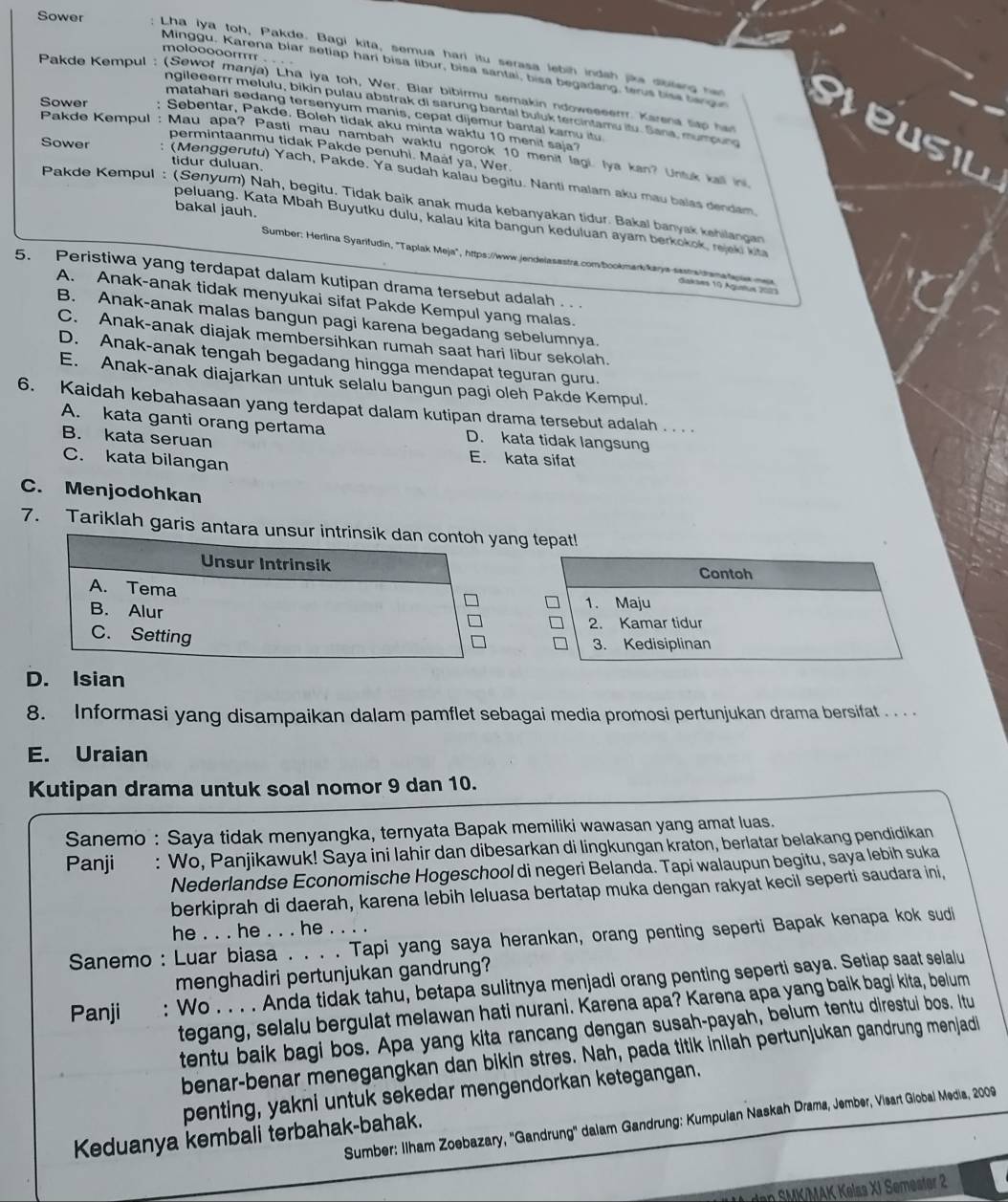 molooooorr . . .
Minggu, Karena biar setiap hari bisa libur, bisa santai, bisa begadang, terus bise bange
Sower : Lha iya toh, Pakde. Bagi kita, semua hari itu serasa lebih indah jike dibleng han eteusil
Pakde Kempul : (Sewot manja) Lha iya toh, Wer. Blar bibirmu semakin ndoweeeerr. Karena tap her
ngileeerr melulu, bikin pulau abstrak di sarung bantal buluk tercintamu itu. Sana, mumoung
matahari sedang tersenyum manis, cepat dijemur bantal kamu itu
Sower : Sebentar, Pakde. Boleh tidak aku minta waktu 10 menit saja?
Pakde Kempul : Mau apa? Pasti mau nambah waktu ngorok 10 menit lagi, Iya kan? Unsuk kall i
permintaanmu tidak Pakde penuhi. Maal ya, Wer.
tidur duluan.
Sower : (Menggerutu) Yach, Pakde. Ya sudah kalau begitu. Nanti malam aku mau balas dendam.
Pakde Kempul : (Senyum) Nah, begitu, Tidak baik anak muda kebanyakan tidur. Bakal banyak kehilangan
bakal jauh.
peluang. Kata Mbah Buyutku dulu, kalau kita bangun keduluan ayam berkokok, rejeki kita
Sumber: Herlina Syarifudin, 'Taplak Meja", https://www.jendelasastra.com/bookmaa kaya sasta itene lwe me iaksæs 10 Ägustus 200
5. Peristiwa yang terdapat dalam kutipan drama tersebut adalah .  .
A. Anak-anak tidak menyukai sifat Pakde Kempul yang malas.
B. Anak-anak malas bangun pagi karena begadang sebelumnya.
C. Anak-anak diajak membersihkan rumah saat hari libur sekolah.
D. Anak-anak tengah begadang hingga mendapat teguran guru.
E. Anak-anak diajarkan untuk selalu bangun pagi oleh Pakde Kempul.
6. Kaidah kebahasaan yang terdapat dalam kutipan drama tersebut adalah . . . .
A. kata ganti orang pertama D. kata tidak langsung
B. kata seruan E. kata sifat
C. kata bilangan
C. Menjodohkan
7. Tariklah garis antara unng tepat!
Contoh
1. Maju
2. Kamar tidur
3. Kedisiplinan
D. Isian
8. Informasi yang disampaikan dalam pamflet sebagai media promosi pertunjukan drama bersifat . . . .
E. Uraian
Kutipan drama untuk soal nomor 9 dan 10.
Sanemo : Saya tidak menyangka, ternyata Bapak memiliki wawasan yang amat luas.
Panji : Wo, Panjikawuk! Saya ini lahir dan dibesarkan di lingkungan kraton, berlatar belakang pendidikan
Nederlandse Economische Hogeschool di negeri Belanda. Tapi walaupun begitu, saya lebih suka
berkiprah di daerah, karena lebih leluasa bertatap muka dengan rakyat kecil seperti saudara ini,
he . . . he . . . he . . . .
Sanemo : Luar biasa . . . . Tapi yang saya herankan, orang penting seperti Bapak kenapa kok sudi
menghadiri pertunjukan gandrung?
Panji : Wo . . . . Anda tidak tahu, betapa sulitnya menjadi orang penting seperti saya. Setiap saat selalu
tegang, selalu bergulat melawan hati nurani. Karena apa? Karena apa yang baik bagi kita, belum
tentu baik bagi bos. Apa yang kita rancang dengan susah-payah, belum tentu direstui bos. Itu
benar-benar menegangkan dan bikin stres. Nah, pada titik inilah pertunjukan gandrung menjadi
penting, yakni untuk sekedar mengendorkan ketegangan.
Sumber: Ilham Zoebazary, ''Gandrung'' dalam Gandrung: Kumpulan Naskah Drama, Jember, Visart Giobal Media, 2009
Keduanya kembali terbahak-bahak.
dan SMK/MAK Kelss XI Semester 2