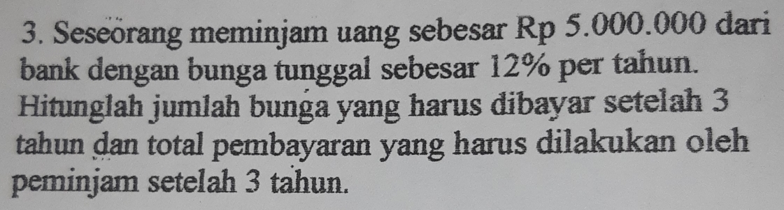 Seseörang meminjam uang sebesar Rp 5.000.000 dari 
bank dengan bunga tunggal sebesar 12% per tahun. 
Hitunglah jumlah bunga yang harus dibayar setelah 3
tahun dan total pembayaran yang harus dilakukan oleh 
peminjam setelah 3 tahun.