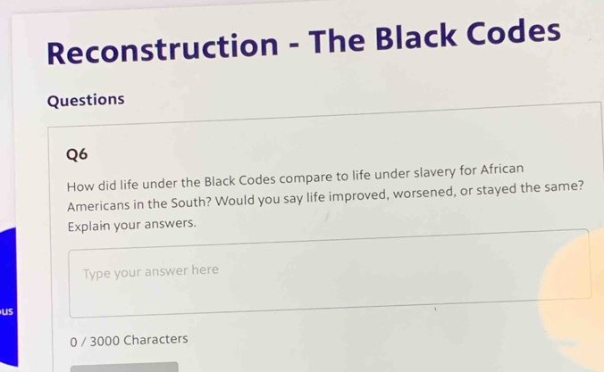 Reconstruction - The Black Codes 
Questions 
Q6 
How did life under the Black Codes compare to life under slavery for African 
Americans in the South? Would you say life improved, worsened, or stayed the same? 
Explain your answers. 
Type your answer here 
us
0 / 3000 Characters