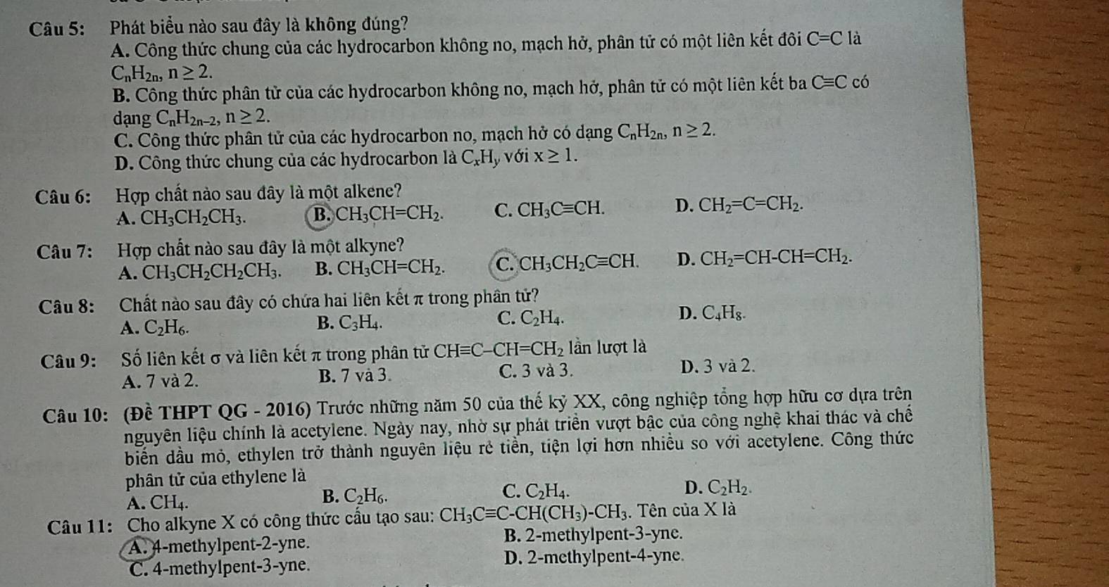 Phát biểu nào sau đây là không đúng?
A. Công thức chung của các hydrocarbon không no, mạch hở, phân tử có một liên kết đôi C=C là
C_nH_2n,n≥ 2.
B. Công thức phân tử của các hydrocarbon không no, mạch hở, phân tử có một liên kết ba Cequiv C có
dạng C_nH_2n-2,n≥ 2.
C. Công thức phân tử của các hydrocarbon no, mạch hở có dạng C_nH_2n,n≥ 2.
D. Công thức chung của các hydrocarbon là C_xH_y với x≥ 1.
Câu 6: Hợp chất nào sau đây là một alkene?
A. CH_3CH_2CH_3. B. CH_3CH=CH_2. C. CH_3Cequiv CH. D. CH_2=C=CH_2.
Câu 7: Hợp chất nào sau đây là một alkyne?
A. CH_3CH_2CH_2CH_3. B. CH_3CH=CH_2. C. CH_3CH_2Cequiv CH. D. CH_2=CH-CH=CH_2.
Câu 8: Chất nào sau đây có chứa hai liên kết π trong phần tử?
A. C_2H_6.
C.
D.
B. C_3H_4. C_2H_4. C_4H_8.
Câu 9:  Số liên kết σ và liên kết π trong phân tử CHequiv C-CH=CH_2 lần lượt là
A. 7 và 2. B. 7 và 3. C. 3 và 3. D. 3 và 2.
Câu 10: (Đề THPT QG - 2016) Trước những năm 50 của thế kỷ XX, công nghiệp tổng hợp hữu cơ dựa trên
nguyên liệu chính là acetylene. Ngày nay, nhờ sự phát triển vượt bậc của công nghệ khai thác và chế
biển dầu mỏ, ethylen trở thành nguyên liệu rẻ tiền, tiện lợi hơn nhiều so với acetylene. Công thức
phân tử của ethylene là
A. CH_4.
B. C_2H_6.
C. C_2H_4. D. C_2H_2.
Câu 11: Cho alkyne X có công thức cầu tạo sau: CH_3Cequiv C-CH(CH_3)-CH_3. Tên của X là
A. 4-methylpent-2-yne. B. 2-methylpent-3-yne.
C. 4-methylpent-3-yne. D. 2-methylpent-4-yne.