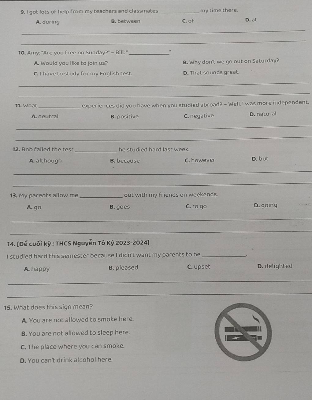 got lots of help from my teachers and classmates _my time there.
A. during B. between C. of D. at
_
_
10. Amy: "Are you free on Sunday?" - Bill: "_
A. Would you like to join us? B. Why don't we go out on Saturday?
C. I have to study for my English test. D. That sounds great.
_
_
11. What _experiences did you have when you studied abroad? - Well. I was more independent.
A. neutral B. positive C. negative D. natural
_
_
12. Bob failed the test_ he studied hard last week.
A. although B. because C. however D. but
_
_
13. My parents allow me _out with my friends on weekends.
A. go B. goes C. to go D. going
_
_
14. [Đề cuối kỳ : THCS Nguyễn Tô Ký 2023-2024]
I studied hard this semester because I didn't want my parents to be_
A. happy B. pleased C. upset D. delighted
_
_
15. What does this sign mean?
A. You are not allowed to smoke here.
B. You are not allowed to sleep here.
C. The place where you can smoke.
D. You can't drink alcohol here.