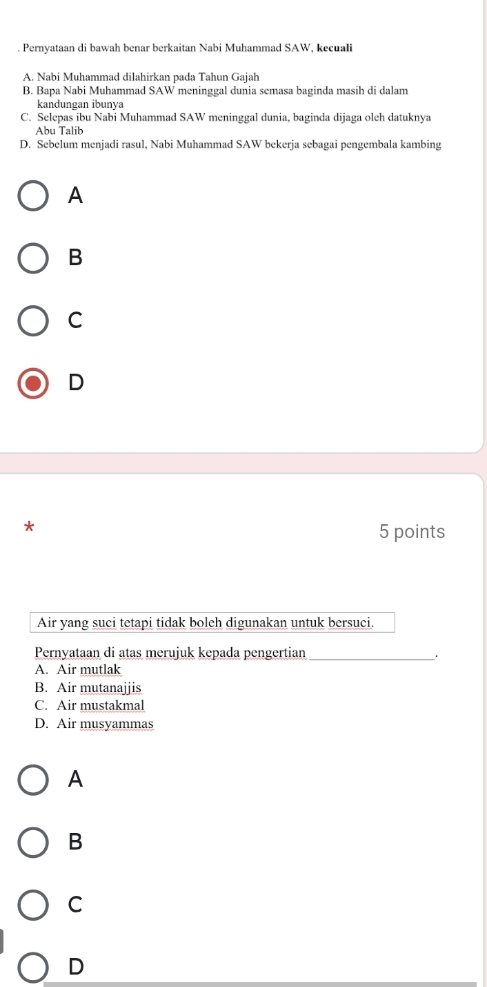 Pernyataan di bawah benar berkaitan Nabi Muhammad SAW, kecuali
A. Nabi Muhammad dilahirkan pada Tahun Gajah
B. Bapa Nabi Muhammad SAW meninggal dunia semasa baginda masih di dalam
kandungan ibunya
C. Selepas ibu Nabi Muhammad SAW meninggal dunia, baginda dijaga oleh datuknya
Abu Talib
D. Sebelum menjadi rasul, Nabi Muhammad SAW bekerja sebagai pengembala kambing
A
B
C
D
*
5 points
Air yang suci tetapi tidak boleh digunakan untuk bersuci.
Pernyataan di atas merujuk kepada pengertian _.
A. Air mutlak
B. Air mutanajjis
C. Air mustakmal
D. Air musyammas
A
B
C
D