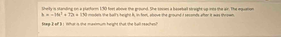 Shelly is standing on a platform 150 feet above the ground. She tosses a baseball straight up into the air. The equation
h=-16t^2+72t+150 models the ball's height h, in feet, above the ground r seconds after it was thrown. 
Step 2 of 3 : What is the maximum height that the ball reaches?