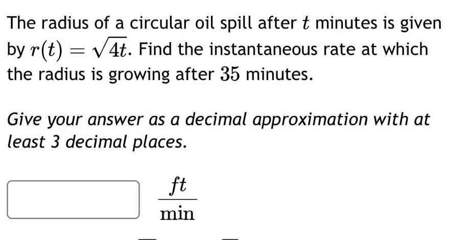 The radius of a circular oil spill after t minutes is given 
by r(t)=sqrt(4t). Find the instantaneous rate at which 
the radius is growing after 35 minutes. 
Give your answer as a decimal approximation with at 
least 3 decimal places.
□   ft/min 
□ 