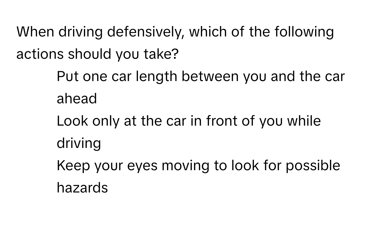 When driving defensively, which of the following actions should you take?

1) Put one car length between you and the car ahead 
2) Look only at the car in front of you while driving 
3) Keep your eyes moving to look for possible hazards