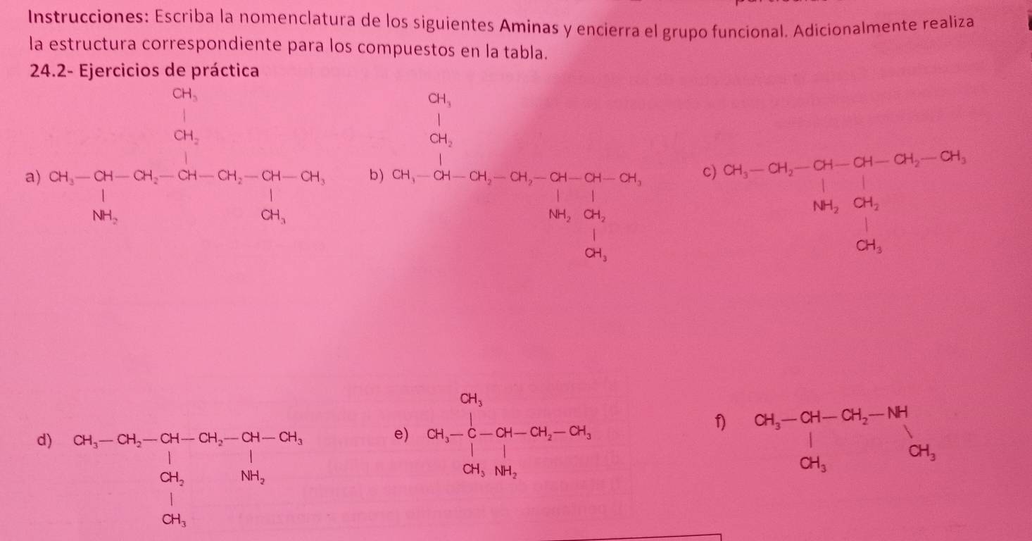 Instrucciones: Escriba la nomenclatura de los siguientes Aminas y encierra el grupo funcional. Adicionalmente realiza 
la estructura correspondiente para los compuestos en la tabla. 
24.2- Ejercicios de práctica
beginarrayr CH_3 CH_2 endarray
beginarrayr CH_3 |CH_2endarray
a) 2H_3-CH-CH_2-CH-CH_2-CH-CH_1-CH_1=CH_3
b) S_1-2h-5h-5h-2h-5h-5h=2h-2h,-5t-2h, 
C) beginarrayr CH_i-CH_2-a_1-a_1-a_2-a_1,-1+a_3, a_4 +downarrow
f) 
d) beginarrayr  ot_1-ct_2-ct_1-ct_2-ct-ctt-ch0t_1_1 0t_1& 1t_2 0t_1endarray
e) cot _2-frac 1]0.4-CH=cot -cot _2-cot  beginarrayr CH_3-CH-CH_2-NH | CH_3OH_3CH_3endarray 