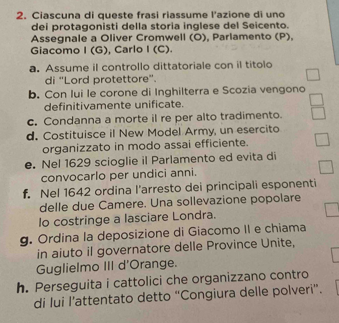 Ciascuna di queste frasi riassume l’azione di uno 
dei protagonisti della storia inglese del Seicento. 
Assegnale a Oliver Cromwell (O), Parlamento (P), 
Giacomo I (G), Carlo I (C). 
a. Assume il controllo dittatoriale con il titolo 
di “Lord protettore”. 
□ 
b. Con lui le corone di Inghilterra e Scozia vengono 
definitivamente unificate. 
c. Condanna a morte il re per alto tradimento. 
d. Costituisce il New Model Army, un esercito 
organizzato in modo assai efficiente. 
e. Nel 1629 scioglie il Parlamento ed evita di 
□ 
convocarlo per undici anni. 
f. Nel 1642 ordina l’arresto dei principali esponenti 
delle due Camere. Una sollevazione popolare 
lo costringe a lasciare Londra. 
g. Ordina la deposizione di Giacomo II e chiama 
in aiuto il governatore delle Province Unite, 
Guglielmo III d'Orange. 
h. Perseguita i cattolici che organizzano contro 
di lui l’attentato detto “Congiura delle polveri”.