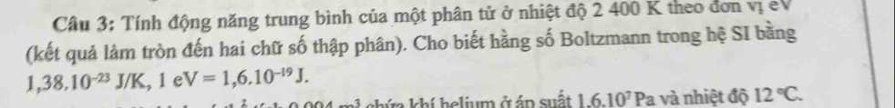 Tính động năng trung bình của một phân tử ở nhiệt độ 2 400 K theo đơn vị eV 
(kết quả làm tròn đến hai chữ số thập phân). Cho biết hằng số Boltzmann trong hệ SI bằng
1,38,10^(-23)J/K, 1eV=1,6.10^(-19)J. 
A chứa khí helium ở áp suất 1.6.10^7Pa và nhiệt độ 12°C.