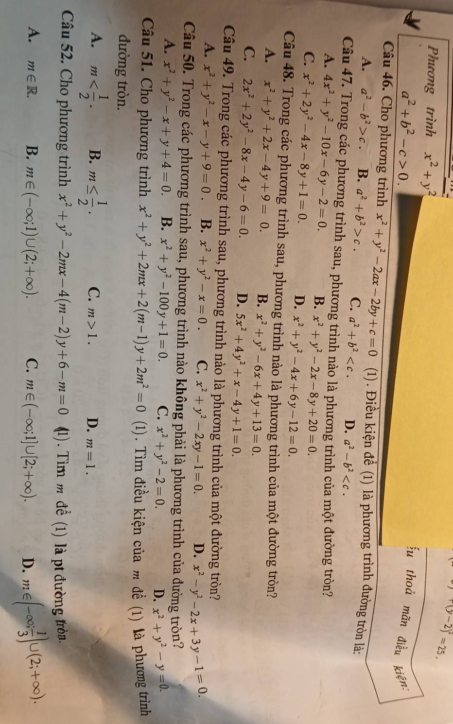 y+(y-2)^2=25.
Phương trình x^2+y^2
a^2+b^2-c>0.
u thoả mãn điều kiện:
Câu 46. Cho phương trình x^2+y^2-2ax-2by+c=0 (1). Điều kiện để (1) là phương trình đường tròn là:
A. a^2-b^2>c. B. a^2+b^2>c. C. a^2+b^2 D. a^2-b^2
Câu 47. Trong các phương trình sau, phương trình nào là phương trình của một đường tròn?
A. 4x^2+y^2-10x-6y-2=0.
B. x^2+y^2-2x-8y+20=0.
C. x^2+2y^2-4x-8y+1=0.
D. x^2+y^2-4x+6y-12=0.
Câu 48. Trong các phương trình sau, phương trình nào là phương trình của một đường tròn?
A. x^2+y^2+2x-4y+9=0.
B. x^2+y^2-6x+4y+13=0.
C. 2x^2+2y^2-8x-4y-6=0. D. 5x^2+4y^2+x-4y+1=0.
Câu 49. Trong các phương trình sau, phương trình nào là phương trình của một đường tròn?
A. x^2+y^2-x-y+9=0. B. x^2+y^2-x=0. C. x^2+y^2-2xy-1=0. D. x^2-y^2-2x+3y-1=0.
Câu 50. Trong các phương trình sau, phương trình nào không phải là phương trình của đường tròn?
A. x^2+y^2-x+y+4=0. B. x^2+y^2-100y+1=0. C. x^2+y^2-2=0. D. x^2+y^2-y=0.
Câu 51. Cho phương trình x^2+y^2+2mx+2(m-1)y+2m^2=0 (1). Tìm điều kiện của m đề (1) là phương trình
đường tròn.
C.
A. m B. m≤  1/2 . m>1. D. m=1.
Câu 52. Cho phương trình x^2+y^2-2mx-4(m-2)y+6-m=0 (1). Tìm m đề (1) là pt đường tròn.
A. m∈ R. B. m∈ (-∈fty ;1)∪ (2;+∈fty ). C. m∈ (-∈fty ;1]∪ [2;+∈fty ).
D. m∈ (-∈fty ; 1/3 )∪ (2;+∈fty ).