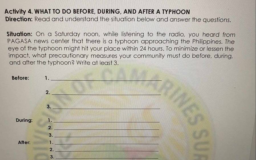 Activity 4. WHAT TO DO BEFORE, DURING, AND AFTER A TYPHOON 
Direction: Read and understand the situation below and answer the questions. 
Situation: On a Saturday noon, while listening to the radio, you heard from 
PAGASA news center that there is a typhoon approaching the Philippines. The 
eye of the typhoon might hit your place within 24 hours. To minimize or lessen the 
impact, what precautionary measures your community must do before, during, 
and after the typhoon? Write at least 3. 
Before: 1._ 
2._ 
3._ 
During: 1._ 
2._ 
3._ 
After: 1._ 
2._ 
3._