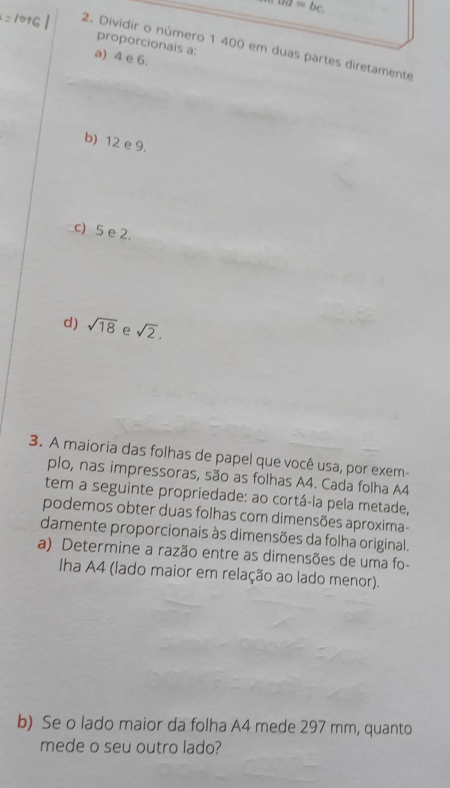 aa=bc. 
proporcionais a:
2. Dividir o número 1 400 em duas partes diretamente
a) 4 e 6.
b) 12 e 9.
c) 5 e 2.
d) sqrt(18) e sqrt(2). 
3. A maioria das folhas de papel que você usa, por exem-
plo, nas impressoras, são as folhas A4. Cada folha A4
tem a seguinte propriedade: ao cortá-la pela metade,
podemos obter duas folhas com dimensões aproxima-
damente proporcionais às dimensões da folha original.
a) Determine a razão entre as dimensões de uma fo-
Iha A4 (lado maior em relação ao lado menor).
b) Se o lado maior da folha A4 mede 297 mm, quanto
mede o seu outro lado?