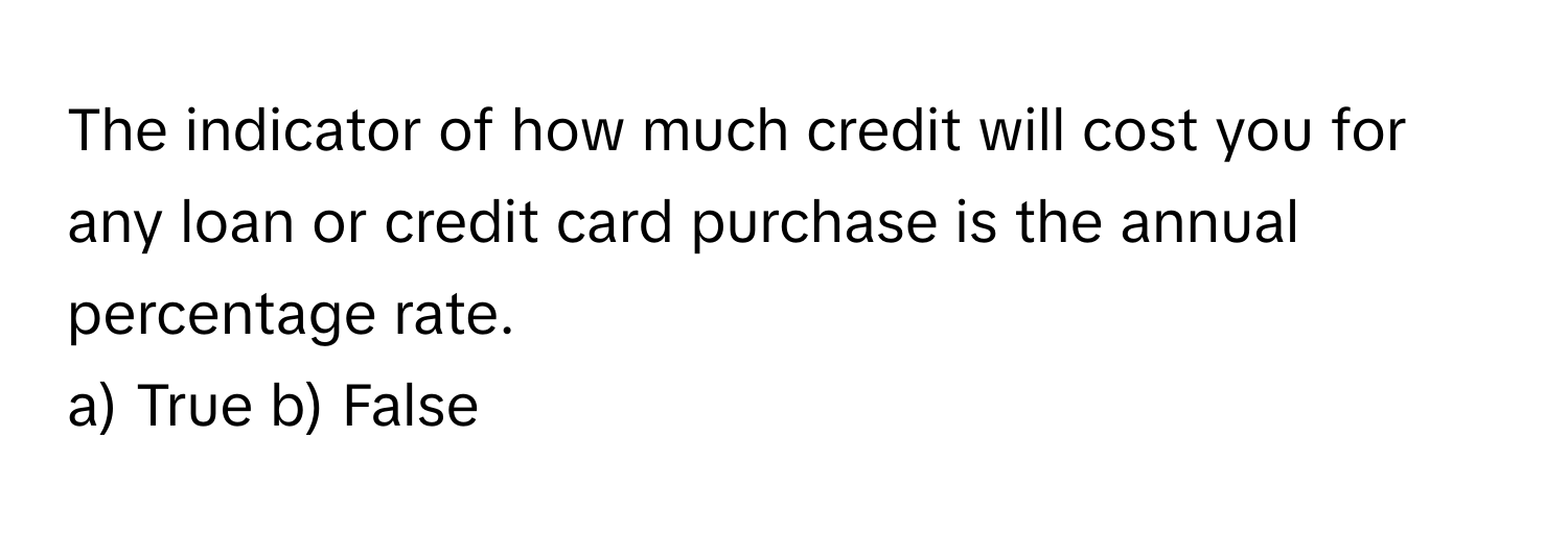 The indicator of how much credit will cost you for any loan or credit card purchase is the annual percentage rate.

a) True b) False