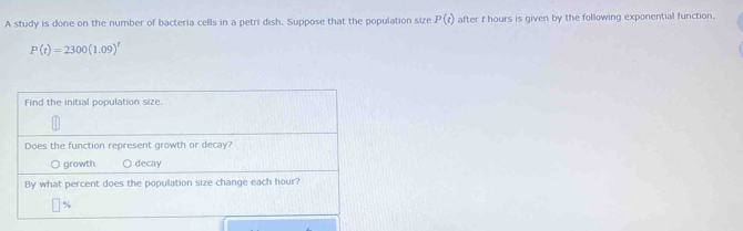 A study is done on the number of bacteria cells in a petri dish. Suppose that the population size P(t) after r hours is given by the following exponential function.
P(t)=2300(1.09)^t
Find the initial population size
Does the function represent growth or decay?
O growth ○ decay
By what percent does the population size change each hour?
%