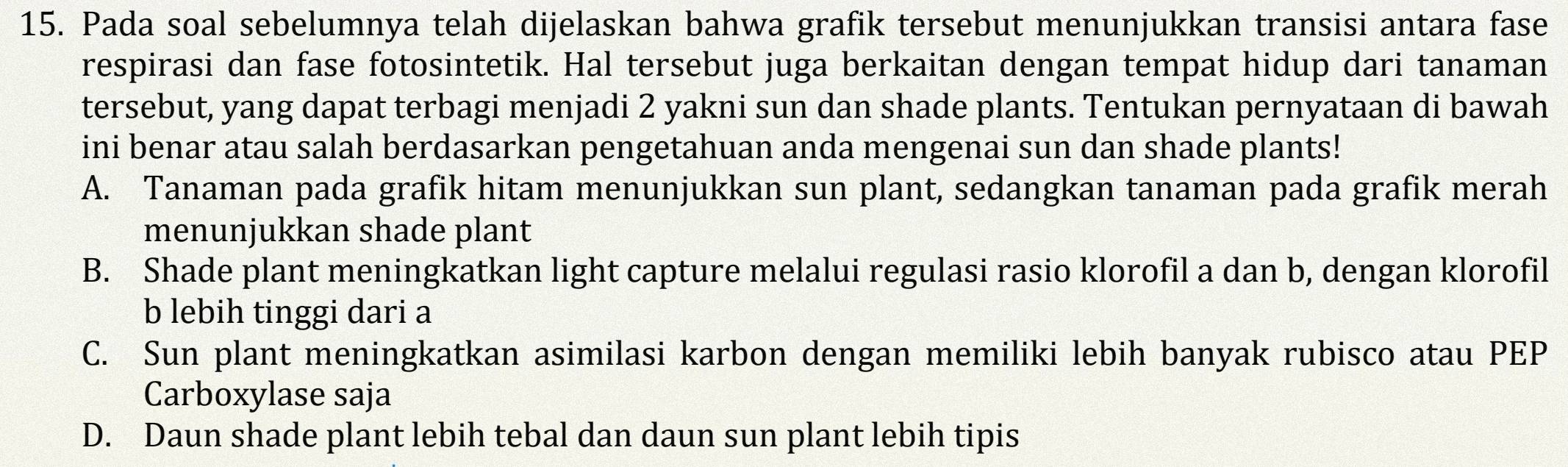 Pada soal sebelumnya telah dijelaskan bahwa grafik tersebut menunjukkan transisi antara fase
respirasi dan fase fotosintetik. Hal tersebut juga berkaitan dengan tempat hidup dari tanaman
tersebut, yang dapat terbagi menjadi 2 yakni sun dan shade plants. Tentukan pernyataan di bawah
ini benar atau salah berdasarkan pengetahuan anda mengenai sun dan shade plants!
A. Tanaman pada grafik hitam menunjukkan sun plant, sedangkan tanaman pada grafik merah
menunjukkan shade plant
B. Shade plant meningkatkan light capture melalui regulasi rasio klorofil a dan b, dengan klorofil
b lebih tinggi dari a
C. Sun plant meningkatkan asimilasi karbon dengan memiliki lebih banyak rubisco atau PEP
Carboxylase saja
D. Daun shade plant lebih tebal dan daun sun plant lebih tipis