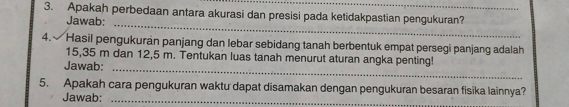 Apakah perbedaan antara akurasi dan presisi pada ketidakpastian pengukuran? 
Jawab:_ 
4. Hasil pengukuran panjang dan lebar sebidang tanah berbentuk empat persegi panjang adalah
15,35 m dan 12,5 m. Tentukan luas tanah menurut aturan angka penting! 
Jawab:_ 
5. Apakah cara pengukuran waktu dapat disamakan dengan pengukuran besaran fisika lainnya? 
Jawab:_