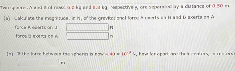 Two spheres A and B of mass 6.0 kg and 8.8 kg, respectively, are separated by a distance of 0.50 m. 
(a) Calculate the magnitude, in N, of the gravitational force A exerts on B and B exerts on A. 
force A exerts on B N
force B exerts on A N
(b) If the force between the spheres is now 4.40* 10^(-9)N , how far apart are their centers, in meters?
□ m