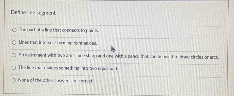 Define line segment
The part of a line that connects to points.
Lines that intersect forming right angles.
An instrument with two arms, one sharp and one with a pencil that can be used to draw circles or arcs.
The line that divides something into two equal parts.
None of the other answers are correct