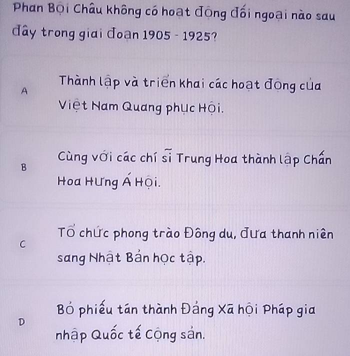 Phan Bội Châu không có hoạt động đối ngoại nào sau
dây trong giai đoan 1905 - 1925?
Thành lập và triển khai các hoạt đông của
A
Việt Nam Quang phục Hội.
B
Cùng với các chí sĩ Trung Hoa thành lập Chấn
Hoa HƯng Á Hội.
Tổ chức phong trào Đông du, đưa thanh niên
C
sang Nhật Bản học tập.
B phiếu tán thành Đảng Xã hội Pháp gia
D
nhập Quốc tế Cộng sản.