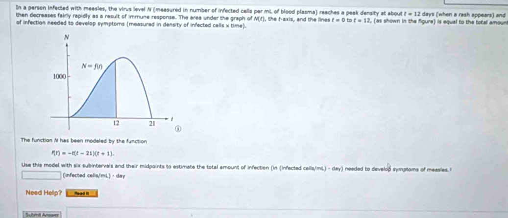 In a person infected with measles, the virus level N (measured in number of infected cells per mL of blood plasma) reaches a peak density at about t=12 days (when a rash appears) and
then decreases fairly rapidly as a result of immune response. The area under the graph of N(t) , the t-axis, and the lines t=0 to t=12 , (as shown in the figure) is equal to the total amoun
of infection needed to develop symptoms (measured in density of infected cells x time).
The function N has been modeled by the function
f(t)=-t(t-21)(t+1).
Use this model with six subintervals and their midpoints to estimate the total amount of infection (in (infected cells/mL) - day) needed to develop symptoms of measles. I
_  (infected cells/mL) - day
Need Help? Rhead II
Submit Answer