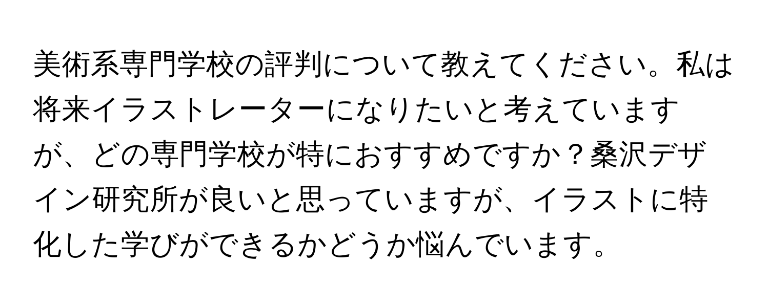 美術系専門学校の評判について教えてください。私は将来イラストレーターになりたいと考えていますが、どの専門学校が特におすすめですか？桑沢デザイン研究所が良いと思っていますが、イラストに特化した学びができるかどうか悩んでいます。