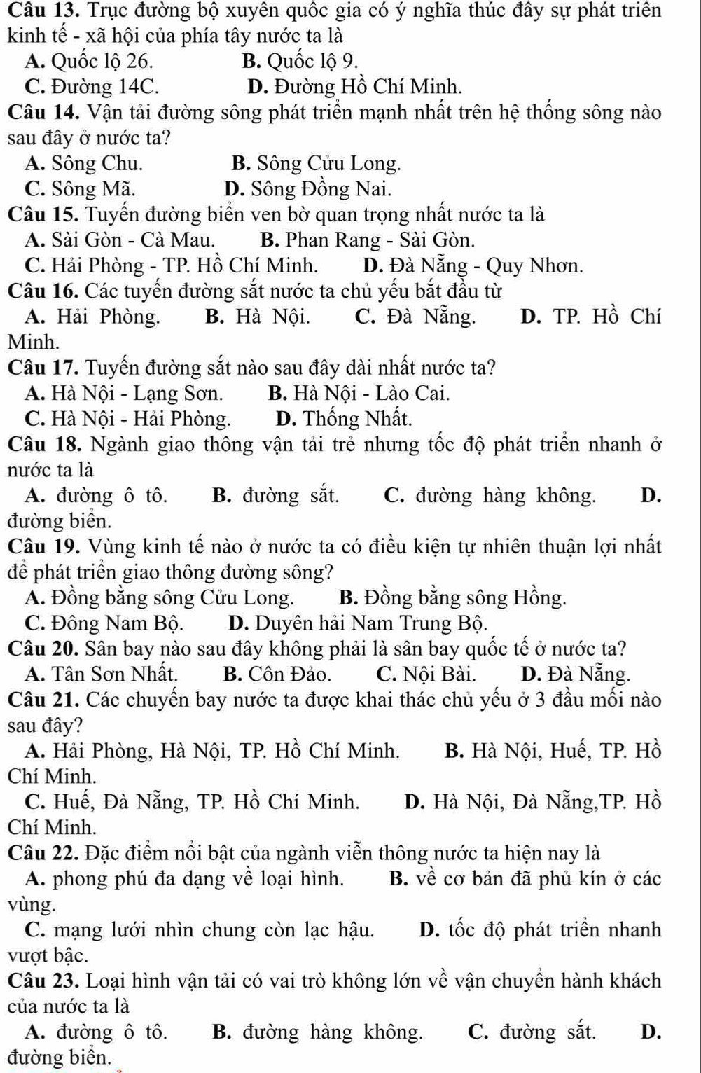 Trục đường bộ xuyên quốc gia có ý nghĩa thúc đây sự phát triên
kinh tế - xã hội của phía tây nước ta là
A. Quốc lộ 26. B. Quốc lộ 9.
C. Đường 14C. D. Đường Hồ Chí Minh.
Câu 14. Vận tải đường sông phát triển mạnh nhất trên hệ thống sông nào
sau đây ở nước ta?
A. Sông Chu. B. Sông Cửu Long.
C. Sông Mã. D. Sông Đồng Nai.
Câu 15. Tuyến đường biển ven bờ quan trọng nhất nước ta là
A. Sài Gòn - Cà Mau. B. Phan Rang - Sài Gòn.
C. Hải Phòng - TP. Hồ Chí Minh. D. Đà Nẵng - Quy Nhơn.
Câu 16. Các tuyến đường sắt nước ta chủ yếu bắt đầu từ
A. Hải Phòng. B. Hà Nội. C. Đà Nẵng. D. TP. Hồ Chí
Minh.
Câu 17. Tuyến đường sắt nào sau đây dài nhất nước ta?
A. Hà Nội - Lạng Sơn. B. Hà Nội - Lào Cai.
C. Hà Nội - Hải Phòng. D. Thống Nhất.
Câu 18. Ngành giao thông vận tải trẻ nhưng tốc độ phát triển nhanh ở
nước ta là
A. đường ô tô. B. đường sắt. C. đường hàng không. D.
đường biển.
Câu 19. Vùng kinh tế nào ở nước ta có điều kiện tự nhiên thuận lợi nhất
để phát triển giao thông đường sông?
A. Đồng bằng sông Cửu Long. B. Đồng bằng sông Hồng.
C. Đông Nam Bộ. D. Duyên hải Nam Trung Bộ.
Câu 20. Sân bay nào sau đây không phải là sân bay quốc tế ở nước ta?
A. Tân Sơn Nhất. B. Côn Đảo. C. Nội Bài. D. Đà Nẵng.
Câu 21. Các chuyến bay nước ta được khai thác chủ yếu ở 3 đầu mối nào
sau đây?
A. Hải Phòng, Hà Nội, TP. Hồ Chí Minh. B. Hà Nội, Huế, TP. Hồ
Chí Minh.
C. Huế, Đà Nẵng, TP. Hồ Chí Minh. D. Hà Nội, Đà Nẵng,TP. Hồ
Chí Minh.
Câu 22. Đặc điểm nổi bật của ngành viễn thông nước ta hiện nay là
A. phong phú đa dạng về loại hình. B. về cơ bản đã phủ kín ở các
vùng.
C. mạng lưới nhìn chung còn lạc hậu. D. tốc độ phát triển nhanh
vượt bậc.
Câu 23. Loại hình vận tải có vai trò không lớn về vận chuyền hành khách
của nước ta là
A. đường ô tô. B. đường hàng không. C. đường sắt. D.
đường biển.