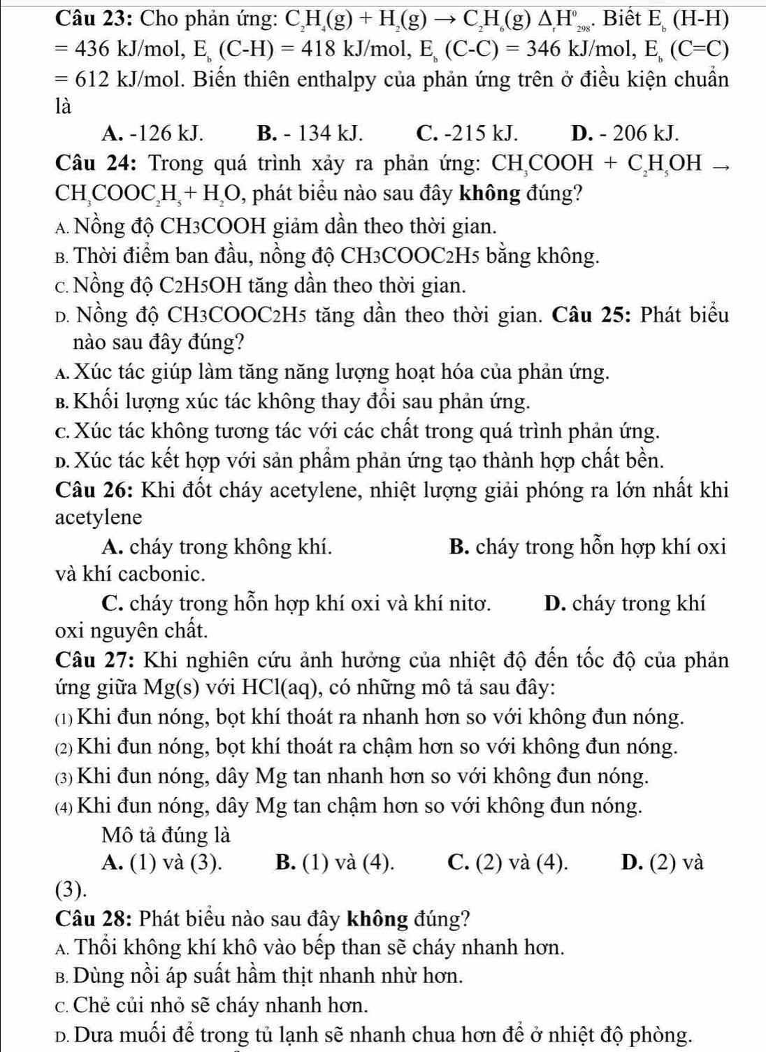 Cho phản ứng: C_2H_4(g)+H_2(g)to C_2H_6(g)△ H_(298)°.Biết E_b(H-H)
=436kJ/mol,E_b(C-H)=418kJ/mol,E_b(C-C)=346kJ/mol, E_b(C=C)
=612kJ/mol 1. Biến thiên enthalpy của phản ứng trên ở điều kiện chuẩn
là
A. -126 kJ. B. - 134 kJ. C. -215 kJ. D. - 206 kJ.
Câu 24: Trong quá trình xảy ra phản ứng: CH_3COOH+C_2H_5OH
CH_3COOC_2H_5+H_2O 1, phát biểu nào sau đây không đúng?
A Nồng độ CH3COOH giảm dần theo thời gian.
B. Thời điểm ban đầu, nồng độ CH3COOC2H5 bằng không.
c. Nồng độ C2H5OH tăng dần theo thời gian.
D. Nồng độ CH3COOC2H5 tăng dần theo thời gian. Câu 25: Phát biểu
nào sau đây đúng?
A. Xúc tác giúp làm tăng năng lượng hoạt hóa của phản ứng.
B. Khối lượng xúc tác không thay đổi sau phản ứng.
c. Xúc tác không tương tác với các chất trong quá trình phản ứng.
b. Xúc tác kết hợp với sản phẩm phản ứng tạo thành hợp chất bền.
Câu 26: Khi đốt cháy acetylene, nhiệt lượng giải phóng ra lớn nhất khi
acetylene
A. cháy trong không khí. B. cháy trong hỗn hợp khí oxi
và khí cacbonic.
C. cháy trong hỗn hợp khí oxi và khí nitơ. D. cháy trong khí
oxi nguyên chất.
Câu 27: Khi nghiên cứu ảnh hưởng của nhiệt độ đến tốc độ của phản
ứng giữa Mg(s) với HCl(aq), có những mô tả sau đây:
(1) Khi đun nóng, bọt khí thoát ra nhanh hơn so với không đun nóng.
(2) Khi đun nóng, bọt khí thoát ra chậm hơn so với không đun nóng.
(3) Khi đun nóng, dây Mg tan nhanh hơn so với không đun nóng.
(4) Khi đun nóng, dây Mg tan chậm hơn so với không đun nóng.
Mô tả đúng là
A. (1) và (3). B. (1) và (4). C. (2) và (4). D. (2) và
(3).
Câu 28: Phát biểu nào sau đây không đúng?
A Thổi không khí khô vào bếp than sẽ cháy nhanh hơn.
B. Dùng nồi áp suất hầm thịt nhanh nhừ hơn.
c. Chẻ củi nhỏ sẽ cháy nhanh hơn.
D. Dưa muối để trong tủ lạnh sẽ nhanh chua hơn đề ở nhiệt độ phòng.