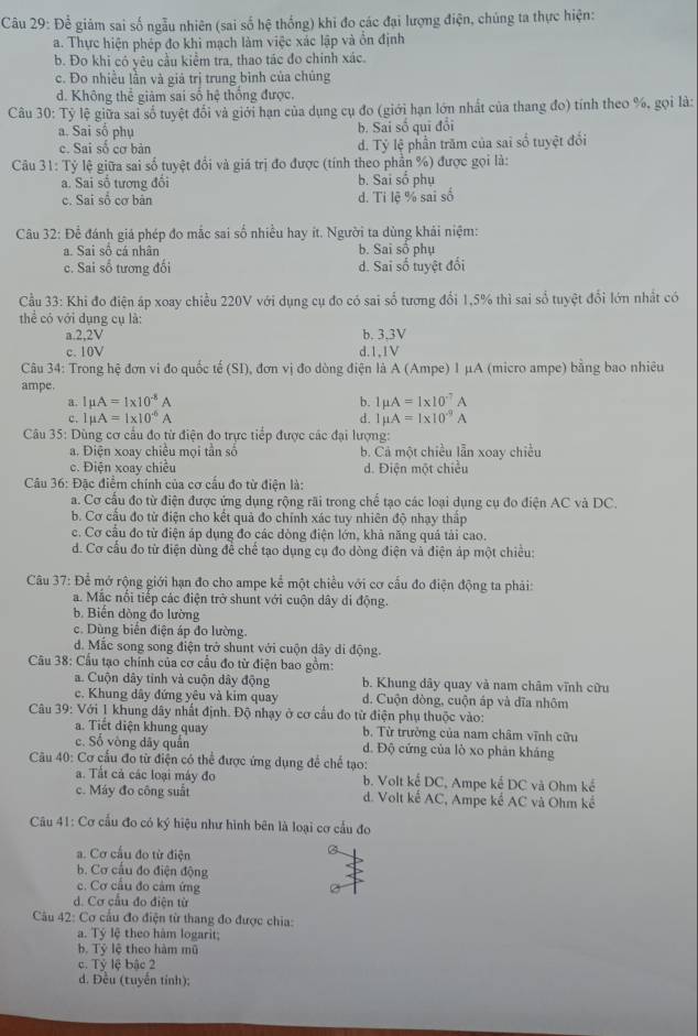 Để giám sai số ngẫu nhiên (sai số hệ thống) khi đo các đại lượng điện, chủng ta thực hiện:
a. Thực hiện phép đo khi mạch làm việc xác lập và ổn định
b. Đo khi có yêu cầu kiểm tra, thao tác đo chính xác.
c. Đo nhiều lần và giá trị trung bình của chúng
d. Không thể giàm sai số hệ thống được.
Câu 30: Tỷ lệ giữa sai số tuyệt đổi và giới hạn của dụng cụ đo (giới hạn lớn nhất của thang đo) tính theo %, gọi là:
a. Sai số phụ b. Sai số qui đổi
c. Sai số cơ bản d. Tỷ lệ phần trăm của sai số tuyệt đổi
Câu 31: Tỷ lệ giữa sai số tuyệt đổi và giá trị đo được (tính theo phần %) được gọi là:
a. Sai số tương đổi b. Sai số phụ
c. Sai sổ cơ bản d. Ti lệ % sai số
Câu 32: Để đánh giá phép đo mắc sai số nhiều hay ít. Người ta dùng khải niệm:
a. Sai sô cá nhân b. Sai số phụ
c. Sai số tương đối d. Sai số tuyệt đối
Cầu 33: Khi đo điện áp xoay chiều 220V với dụng cụ đo có sai số tương đổi 1,5% thì sai số tuyệt đổi lớn nhất có
thể có với dụng cụ là:
a.2.2V b. 3.3V
c. 10V d.1,1V
Câu 34: Trong hệ đơn vi đo quốc tế (SI), đơn vị đo dòng điện là A (Ampe) 1 μA (micro ampe) bằng bao nhiêu
ampe.
Imu A=1* 10^(-8)A
b. 1mu A=1* 10^(-7)A
c. Imu A=1* 10^(-6)A d. 1mu A=1* 10^(-9)A
Câu 35: Dùng cơ cầu đo từ điện đo trực tiếp được các đại lượng:
a. Điện xoay chiều mọi tần số b. Cả một chiều lẫn xoay chiều
c. Điện xoay chiều d. Điện một chiều
Câu 36: Đặc điểm chính của cơ cầu đo từ điện là:
a. Cơ cấu đo từ điện được ứng dụng rộng rãi trong chế tạo các loại dụng cụ đo điện AC và DC.
b. Cơ cấu đo tử điện cho kết quả đo chính xác tuy nhiên độ nhạy thấp
c. Cơ cầu đo từ điện áp dụng đo các dòng điện lớn, khả năng quả tải cao.
d. Cơ cấu đo từ điện dùng để chế tạo dụng cụ đo dòng điện và điện áp một chiều:
Câu 37: Để mở rộng giới hạn đo cho ampe kể một chiều với cơ cấu đo điện động ta phải:
a. Mắc nổi tiếp các điện trở shunt với cuộn dây di động.
b. Biến dòng đo lường
c. Dùng biên điện áp đo lường.
d. Mắc song song điện trở shunt với cuộn dây di động.
Câu 38: Cầu tạo chính của cơ cầu đo từ điện bao gồm:
a. Cuộn dây tỉnh và cuộn dây động b. Khung dây quay và nam châm vĩnh cữu
c. Khung dây đứng yêu và kim quay d. Cuộn dòng, cuộn áp và đĩa nhôm
Câu 39: Với 1 khung dây nhất định. Độ nhạy ở cơ cầu đo từ điện phụ thuộc vào:
a. Tiết diện khung quay b. Từ trường của nam châm vĩnh cữu
c. Số vòng dãy quân d. Độ cứng của lò xo phân kháng
Câu 40: Cơ cấu đo từ điện có thể được ứng dụng để chế tạo:
a. Tất cả các loại máy đo b. Volt kế DC, Ampe kế DC và Ohm kế
c. Máy đo công suất d. Volt kế AC, Ampe kể AC và Ohm kế
Câu 41: Cơ cầu đo có ký hiệu như hình bên là loại cơ cầu đo
a. Cơ cầu đo từ điện
B
b. Cơ cấu đo điện động
c. Cơ cầu đo cảm ứng
d. Cơ cầu đo điện từ
Câu 42: Cơ cầu đo điện từ thang đo được chia:
a. Tỷ lệ theo hàm logarit;
b. Tỷ lệ theo hàm mũ
c. Tỷ lệ bậc 2
d. Đều (tuyên tính):