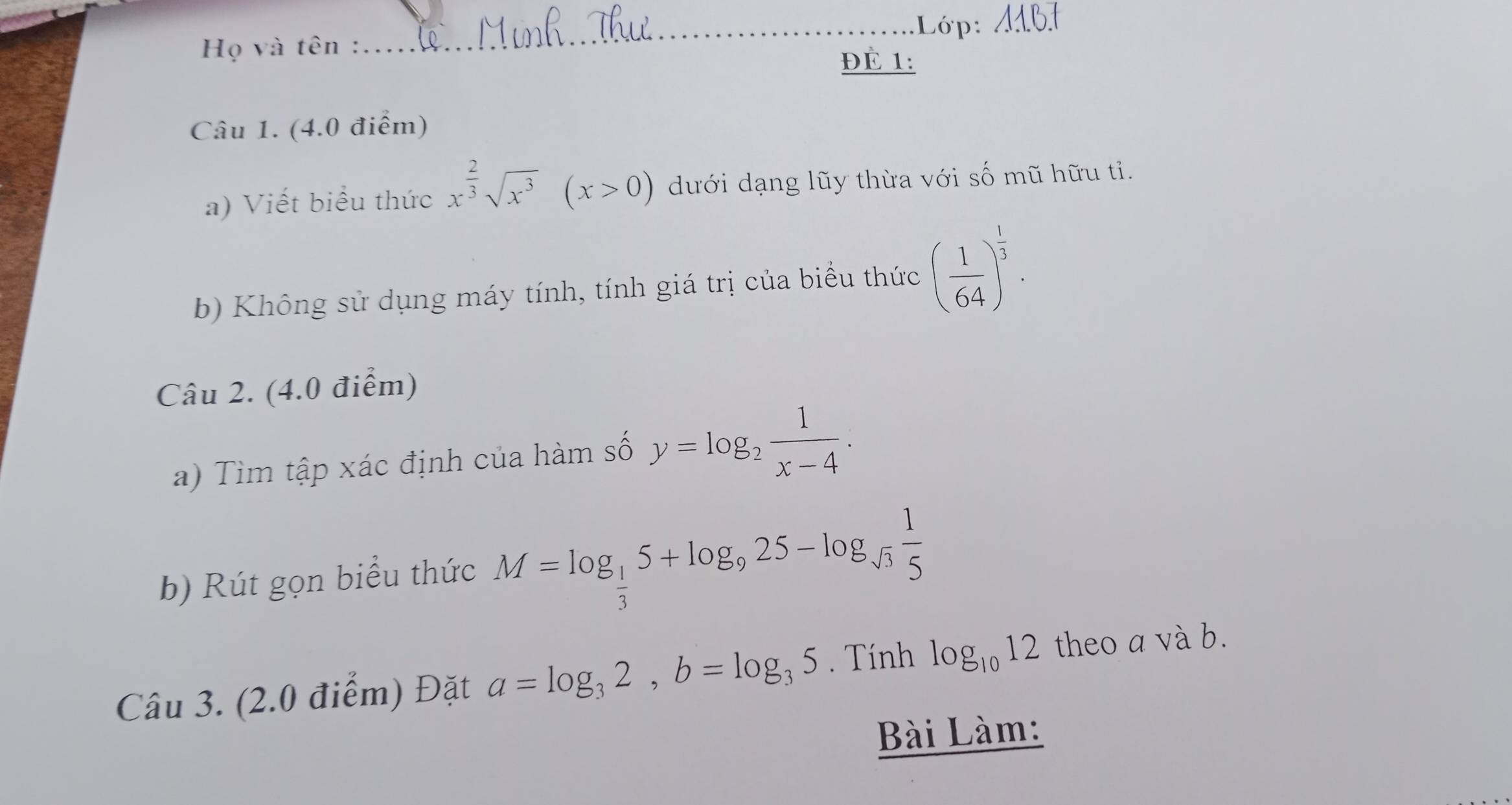 Lớp: 4161 
Họ và tên : 
ĐÉ 1: 
Câu 1. (4.0 điểm) 
a) Viết biểu thức x^(frac 2)3sqrt(x^3)(x>0) dưới dạng lũy thừa với số mũ hữu tỉ. 
b) Không sử dụng máy tính, tính giá trị của biểu thức ( 1/64 )^ 1/3 . 
Câu 2. (4.0 điểm) 
a) Tìm tập xác định của hàm số y=log _2 1/x-4 . 
b) Rút gọn biểu thức M=log _ 1/3 5+log _925-log _sqrt(3) 1/5 
Câu 3. (2.0 điểm) Đặt a=log _32, b=log _35. Tính log _1012 theo a và b. 
Bài Làm: