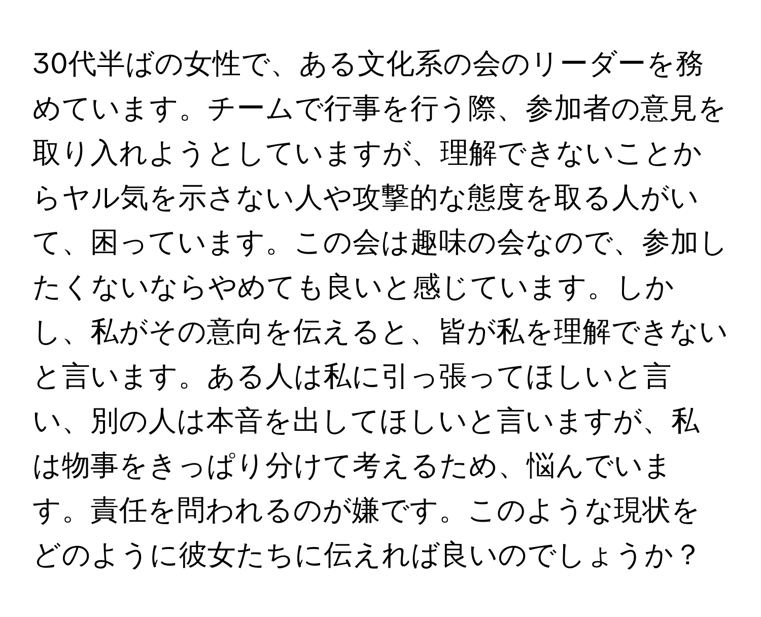 30代半ばの女性で、ある文化系の会のリーダーを務めています。チームで行事を行う際、参加者の意見を取り入れようとしていますが、理解できないことからヤル気を示さない人や攻撃的な態度を取る人がいて、困っています。この会は趣味の会なので、参加したくないならやめても良いと感じています。しかし、私がその意向を伝えると、皆が私を理解できないと言います。ある人は私に引っ張ってほしいと言い、別の人は本音を出してほしいと言いますが、私は物事をきっぱり分けて考えるため、悩んでいます。責任を問われるのが嫌です。このような現状をどのように彼女たちに伝えれば良いのでしょうか？