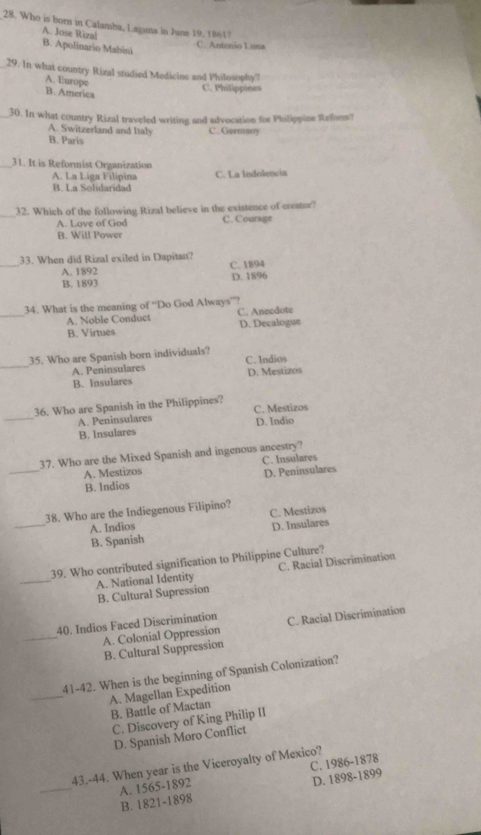 Who is born in Calamba, Laguna in June 19, 1861?
A. Jose Rizal
B. Apolinario Mabini
C. Antonio Luna
29. In what country Rizal studied Medicine and Philosophy?
A. Europe
B. America
C. Philippines
_30. In what country Rizal traveled writing and advocation for Philippine Reform
A. Switzerland and Italy C. Germany
B. Paris
_31. It is Reformist Organization
A. La Liga Filípina C. La Indolencia
B. La Solidaridad
_
32. Which of the following Rizal believe in the existence of creator?
A. Love of God C. Courage
B. Will Power
_33. When did Rizal exiled in Dapitan?
A. 1892 C. 1894
B. 1893 D. 1896
_
34. What is the meaning of “Do God Always”?
A. Noble Conduct C. Anecdote
B. Virtues D. Decalogue
_
35. Who are Spanish born individuals?
A. Peninsulares C. Indios
B. Insulares D. Mestizos
_
36. Who are Spanish in the Philippines? C. Mestizos
A. Peninsulares
B. Insulares D. Indio
_
37. Who are the Mixed Spanish and ingenous ancestry?
A. Mestizos C. Insulare
B. Indios D. Peninsulares
_
C. Mestizos
38. Who are the Indiegenous Filipino?
A. Indios
B. Spanish D. Insulares
_
39. Who contributed signification to Philippine Culture?
A. National Identity C. Racial Discrimination
B. Cultural Supression
_
40. Indios Faced Discrimination
A. Colonial Oppression C. Racial Discrimination
B. Cultural Suppression
_
41-42. When is the beginning of Spanish Colonization?
A. Magellan Expedition
B. Battle of Mactan
C. Discovery of King Philip II
D. Spanish Moro Conflict
_
43.-44. When year is the Viceroyalty of Mexico?
A. 1565 -1892 C. 1986-1878
B. 1821-1898 D. 1898-1899