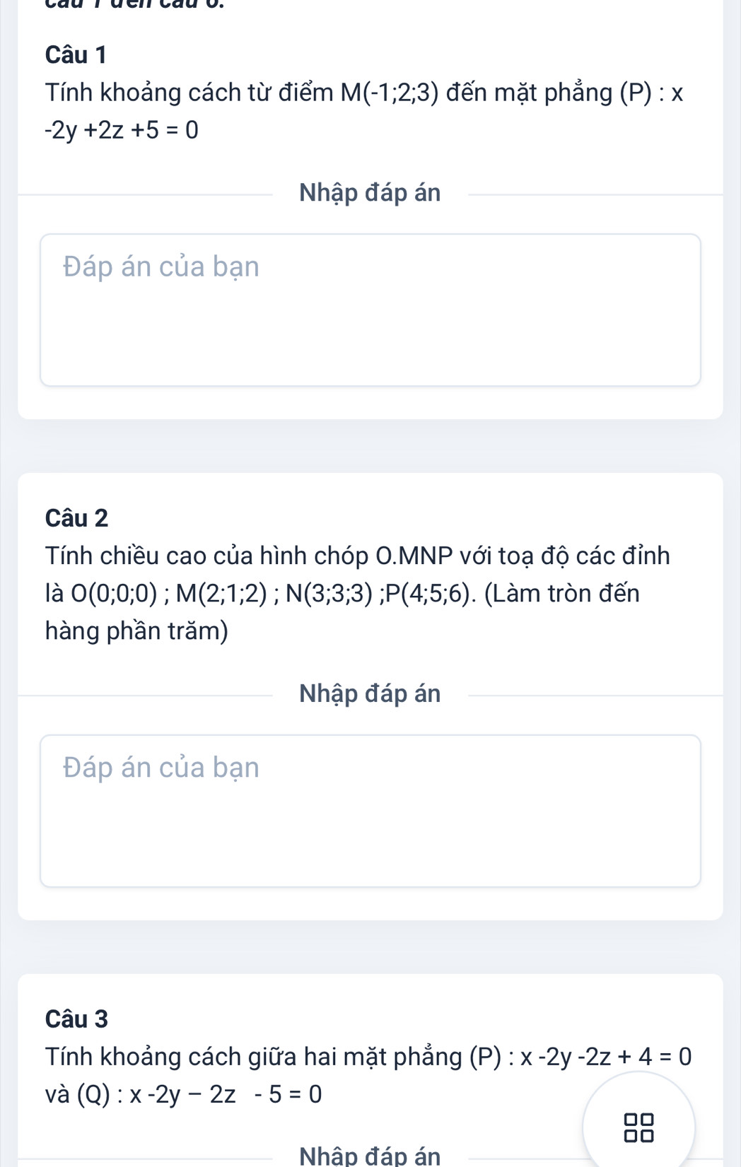 Tính khoảng cách từ điểm M(-1;2;3) đến mặt phẳng (P) : x
-2y+2z+5=0
Nhập đáp án 
Đáp án của bạn 
Câu 2 
Tính chiều cao của hình chóp O.MNP với toạ độ các đỉnh 
là O(0;0;0); M(2;1;2); N(3;3;3); P(4;5;6). (Làm tròn đến 
hàng phần trăm) 
Nhập đáp án 
Đáp án của bạn 
Câu 3 
Tính khoảng cách giữa hai mặt phẳng (P) : x-2y-2z+4=0
và (Q) : x-2y-2z-5=0
_Nhập đáp án