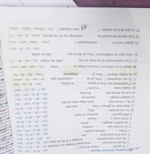 Choisissez la bonne réponse : (du - de la - des - de)
!. Tu prends salade de fruits ?
2. Nicolas ne boit pas sirop quand il mange au restaurant.(de - du ~ de la - des)
3. Ma mère aime prendre fromage à la fin du repas.(de - du - de la - des)
4. Julie boit seulement eau . (de - de l - de la - des)
5. Il boit diabolo menthe. (de - du - de la - des)
6. Je n'achète pas tomates. (de - de la - des - du)
7. On préfère mangèr pizza. (des - de - du - de la)
8. Cette sauce a _beurre. (des - de - du - de la)
9. Elle apporte _pommes de terre. (de - du - de la - des)
10. Je vais prendre_ thé (des - de - de la - du)
11. Pour faire un gâteau, il faut chocolat. (de - du - des - de la)
12. Il y a beaucoup _fruits dans cette recette. (de - de la - des - du)
13. Margot mange _saucisson. (de - du - de la - des)
14. Léo ne mange pas_ biscuits. (de - de la - des - du)
15. Voulez-vous _avocats ? (de l' - de - d' - des)
16. N'abandonne pas Jean et passe-_ le ballon. (les - le - la - lui)
17. Tu me comprends ? - Non, je ne _comprends pas. (te - me - le - nous)
18. Tu visites Ahmed ? - Non, je _téléphone . (vous - lui - la - le)
20. Marie va au club avec son frère Pierre et _mère. (sa - son - ses - ton)
21. C'est l’anniversaire de ma tante. Je vais _offrir des f leurs. (la - lui - le - l')
22. Votre père est malheureux. Vous ne devez pas_ dire la vérité.
(lui - la - le - les)
23. Quand vas-tu à _entraînement ? (nos - votre - ton - vos)
24. Il ne répond pas quand on _interroge sur sa vie privée. (leur - la - lui - l')
25. Le père dit à ses enfants : “_ _votre chambre''. (Va - Allons - Allez - Aller)