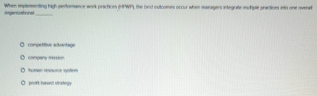 When implementing 110°
organizational_ performance work practices (HPWT), the best outcomes occur when managers integrafe multiple practices into one overal
competitive advantage
company mission
Thuman resource system
profit-based strategy