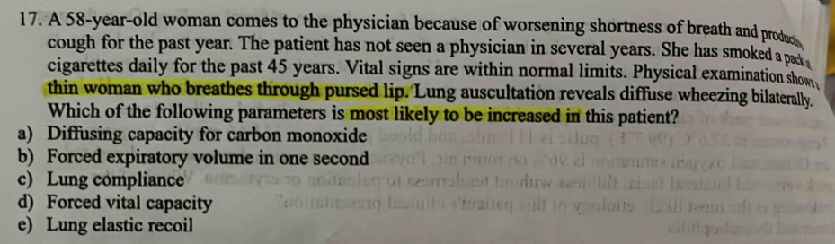 A 58-year-old woman comes to the physician because of worsening shortness of breath and produ
cough for the past year. The patient has not seen a physician in several years. She has smoked a pack 
cigarettes daily for the past 45 years. Vital signs are within normal limits. Physical examination show
thin woman who breathes through pursed lip. Lung auscultation reveals diffuse wheezing bilaterally.
Which of the following parameters is most likely to be increased in this patient?
a) Diffusing capacity for carbon monoxide
b) Forced expiratory volume in one second
c) Lung compliance
d) Forced vital capacity
e) Lung elastic recoil