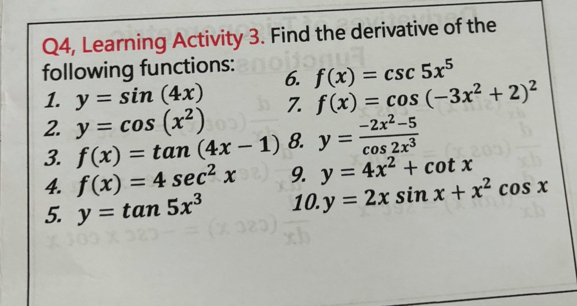 Q4, Learning Activity 3. Find the derivative of the 
following functions: 
6. f(x)=csc 5x^5
1. y=sin (4x) f(x)=cos (-3x^2+2)^2
7. 
2. y=cos (x^2)
3. f(x)=tan (4x-1) 8. y= (-2x^2-5)/cos 2x^3 
4. f(x)=4sec^2x 9. y=4x^2+cot x
5. y=tan 5x^3
10. y=2xsin x+x^2cos x