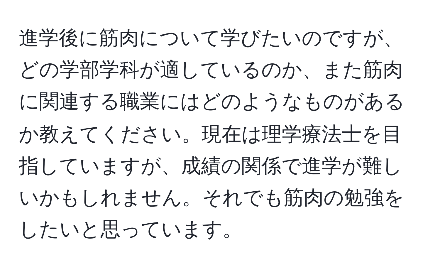 進学後に筋肉について学びたいのですが、どの学部学科が適しているのか、また筋肉に関連する職業にはどのようなものがあるか教えてください。現在は理学療法士を目指していますが、成績の関係で進学が難しいかもしれません。それでも筋肉の勉強をしたいと思っています。