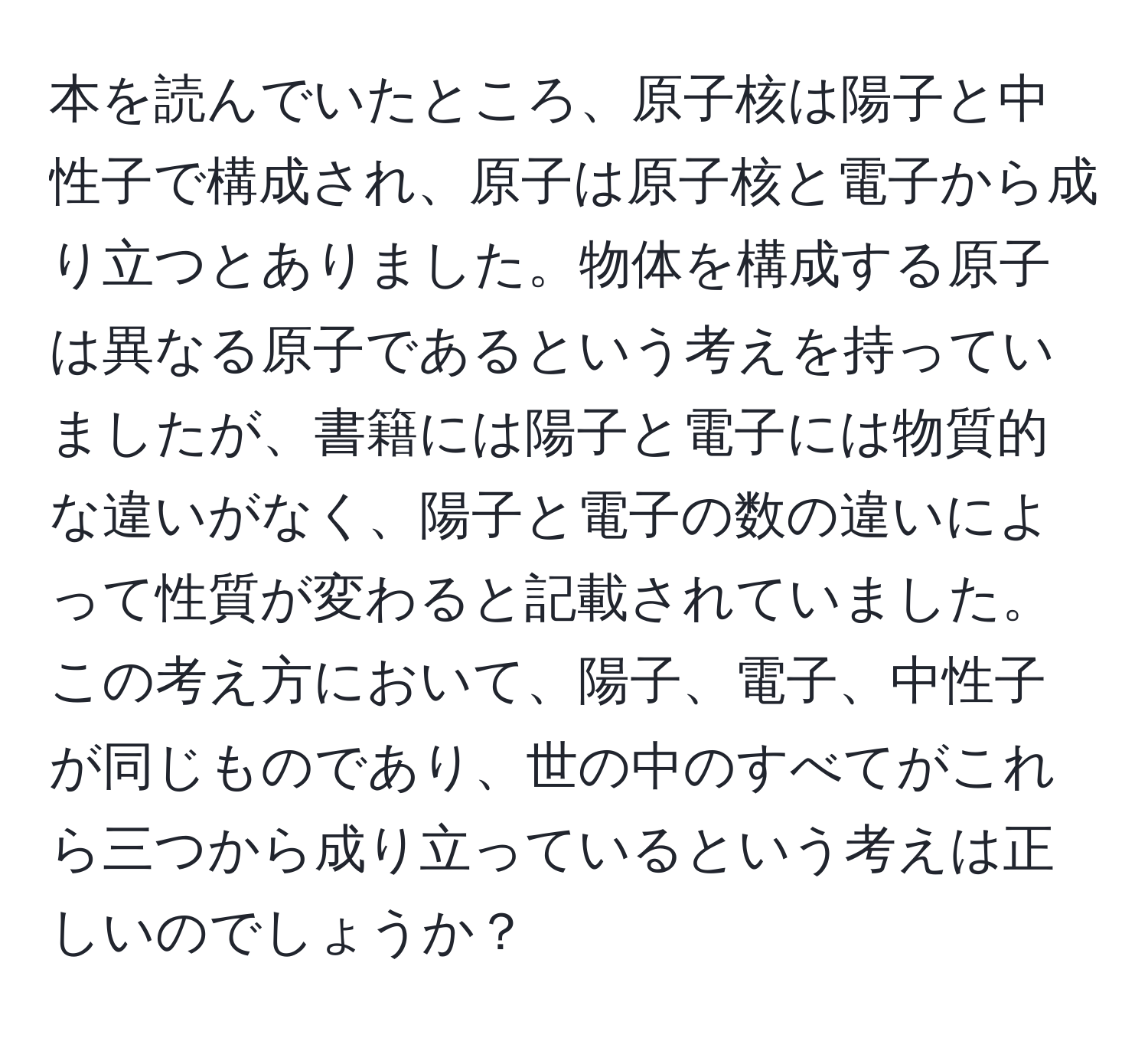 本を読んでいたところ、原子核は陽子と中性子で構成され、原子は原子核と電子から成り立つとありました。物体を構成する原子は異なる原子であるという考えを持っていましたが、書籍には陽子と電子には物質的な違いがなく、陽子と電子の数の違いによって性質が変わると記載されていました。この考え方において、陽子、電子、中性子が同じものであり、世の中のすべてがこれら三つから成り立っているという考えは正しいのでしょうか？