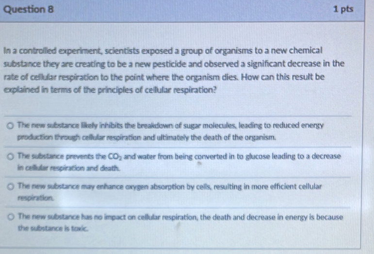 In a controlled experiment, scientists exposed a group of organisms to a new chemical
substance they are creating to be a new pesticide and observed a significant decrease in the
rate of cellular respiration to the point where the organism dies. How can this result be
explained in terms of the principles of cellular respiration?
The new substance likely inhibits the breakdown of sugar molecules, leading to reduced energy
production through cellular respiration and ultimately the death of the organism.
The subistance prevents the CO_2 and water from being converted in to glucose leading to a decrease
in cellular respiration and death.
The new substance may enhance oxygen absorption by cells, resulting in more efficient cellular
respiration.
The new substance has no impact on cellular respiration, the death and decrease in energy is because
the substance is toxic.