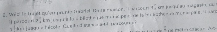 Voici le trajet qu'emprunte Gabriel. De sa maison, il parcourt 3 2/3 km jusqu’au magasin; du 
il parcourt 2 3/4 km jusqu'à la bibliothèque municipale; de la bibliothèque municipale, il parc
1 1/2 km jusqu'à l'école. Quelle distance a-t-il parcourue?
_ 5 de m è a -t-