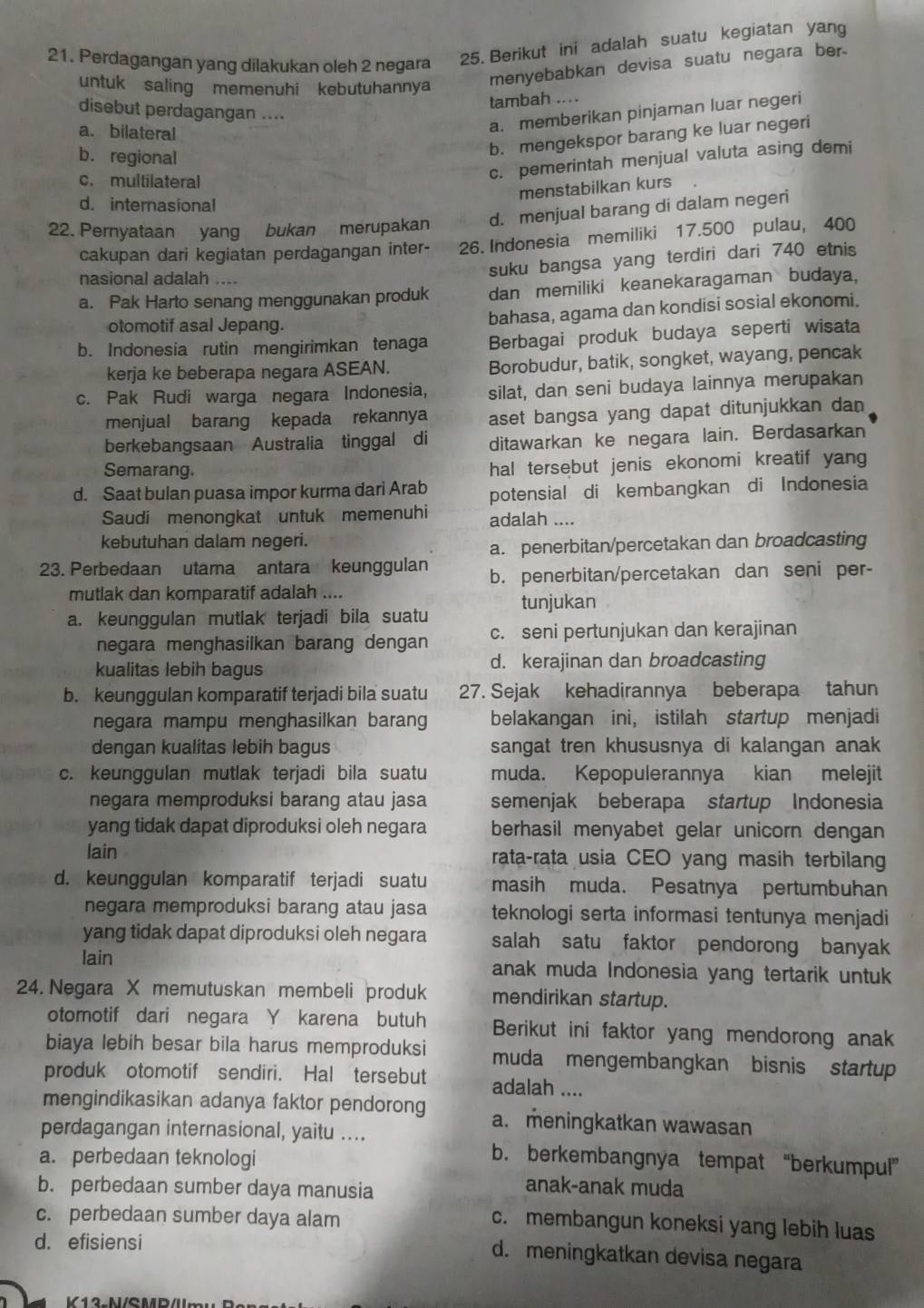 Perdagangan yang dilakukan oleh 2 negara 25. Berikut ini adalah suatu kegiatan yang
untuk saling memenuhi kebutuhannya menyebabkan devisa suatu negara ber.
tambah ....
disebut perdagangan ....
a. bilateral
a. memberikan pinjaman luar negeri
b. regional
b. mengekspor barang ke luar negeri
c. multilateral
c. pemerintah menjual valuta asing demi
menstabilkan kurs
d. internasional
22. Pernyataan yang bukan merupakan d. menjual barang di dalam negeri
cakupan dari kegiatan perdagangan inter- 26. Indonesia memiliki 17.500 pulau, 400
nasional adalah ....
suku bangsa yang terdiri dari 740 etnis
a. Pak Harto senang menggunakan produk dan memiliki keanekaragaman budaya,
otomotif asal Jepang.
bahasa, agama dan kondisi sosial ekonomi.
b. Indonesia rutin mengirimkan tenaga Berbagai produk budaya seperti wisata
kerja ke beberapa negara ASEAN. Borobudur, batik, songket, wayang, pencak
c. Pak Rudi warga negara Indonesia, silat, dan seni budaya lainnya merupakan
menjual barang kepada rekannya aset bangsa yang dapat ditunjukkan dan
berkebangsaan Australia tinggal di ditawarkan ke negara lain. Berdasarkan
Semarang.
hal tersebut jenis ekonomi kreatif yang
d. Saat bulan puasa impor kurma dari Arab potensial di kembangkan di Indonesia
Saudi menongkat untuk memenuhi adalah ....
kebutuhan dalam negeri.
a. penerbitan/percetakan dan broadcasting
23. Perbedaan utama antara keunggulan b. penerbitan/percetakan dan seni per-
mutlak dan komparatif adalah ....
a. keunggulan mutlak terjadi bila suatu tunjukan
negara menghasilkan barang dengan c. seni pertunjukan dan kerajinan
kualitas lebih bagus d. kerajinan dan broadcasting
b. keunggulan komparatif terjadi bila suatu 27. Sejak kehadirannya beberapa tahun
negara mampu menghasilkan baran belakangan ini, istilah startup menjadi
dengan kualitas lebih bagus sangat tren khususnya di kalangan anak
c. keunggulan mutlak terjadi bila suatu muda. Kepopulerannya kian melejit
negara memproduksi barang atau jasa semenjak beberapa startup Indonesia
yang tidak dapat diproduksi oleh negara berhasil menyabet gelar unicorn dengan
lain rata-rata usia CEO yang masih terbilan
d. keunggulan komparatif terjadi suatu masih muda. Pesatnya pertumbuhan
negara memproduksi barang atau jasa teknologi serta informasi tentunya menjadi
yang tidak dapat diproduksi oleh negara salah satu faktor pendorong banyak
lain anak muda Indonesia yang tertarik untuk
24. Negara X memutuskan membeli produk mendirikan startup.
otomotif dari negara Y karena butuh Berikut ini faktor yang mendorong anak
biaya lebih besar bila harus memproduksi muda mengembangkan bisnis startup
produk otomotif sendiri. Hal tersebut adalah ....
mengindikasikan adanya faktor pendorong a. meningkatkan wawasan
perdagangan internasional, yaitu ....
a. perbedaan teknologi
b. berkembangnya tempat “berkumpul”
b. perbedaan sumber daya manusia
anak-anak muda
c. perbedaan sumber daya alam
c. membangun koneksi yang lebih luas
d. efisiensi
d. meningkatkan devisa negara
V12-M/CMD/U