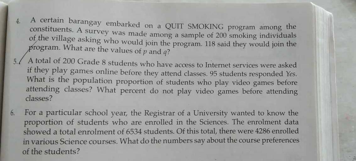 A certain barangay embarked on a QUIT SMOKING program among the 
constituents. A survey was made among a sample of 200 smoking individuals 
of the village asking who would join the program. 118 said they would join the 
program. What are the values of p and q? 
5./ A total of 200 Grade 8 students who have access to Internet services were asked 
if they play games online before they attend classes. 95 students responded Yes. 
What is the population proportion of students who play video games before 
attending classes? What percent do not play video games before attending 
classes? 
6. For a particular school year, the Registrar of a University wanted to know the 
proportion of students who are enrolled in the Sciences. The enrolment data 
showed a total enrolment of 6534 students. Of this total, there were 4286 enrolled 
in various Science courses. What do the numbers say about the course preferences 
of the students?